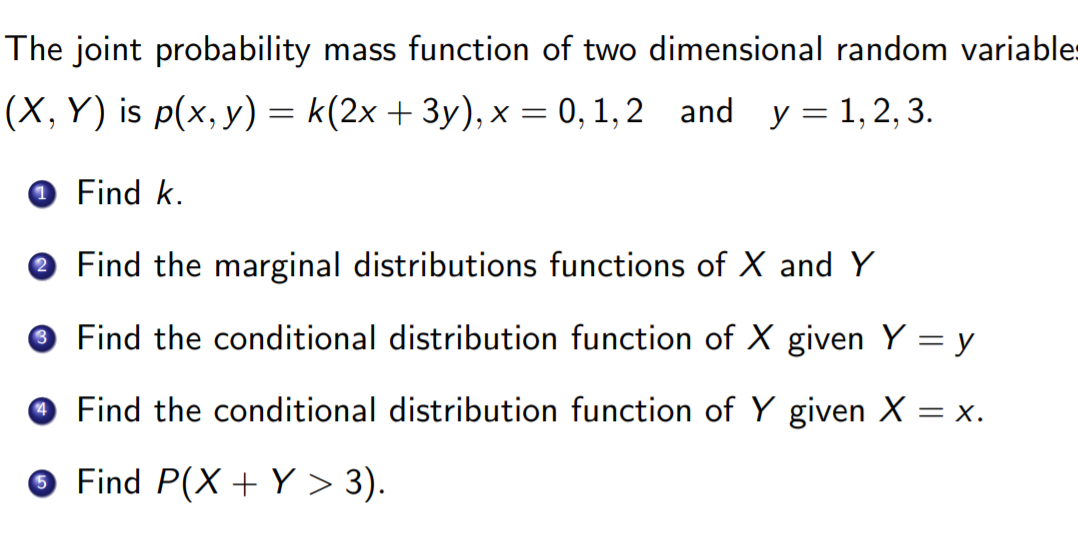 The joint probability mass function of two dimensional random variables
(X, Y) is p(x, y) = k(2x + 3y), x = 0, 1, 2 and y = 1,2, 3.
Find k.
O Find the marginal distributions functions of X and Y
Find the conditional distribution function of X given Y = y
O Find the conditional distribution function of Y given X = x.
O Find P(X + Y > 3).
