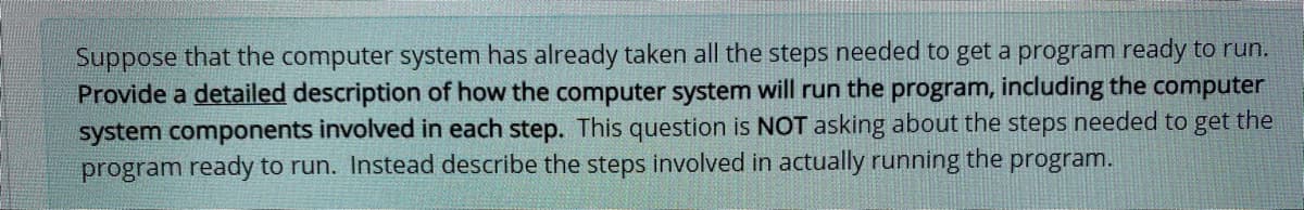 Suppose that the computer system has already taken all the steps needed to get a program ready to run.
Provide a detailed description of how the computer system will run the program, including the computer
system components involved in each step. This question is NOT asking about the steps needed to get the
program ready to run. Instead describe the steps involved in actually running the program.
