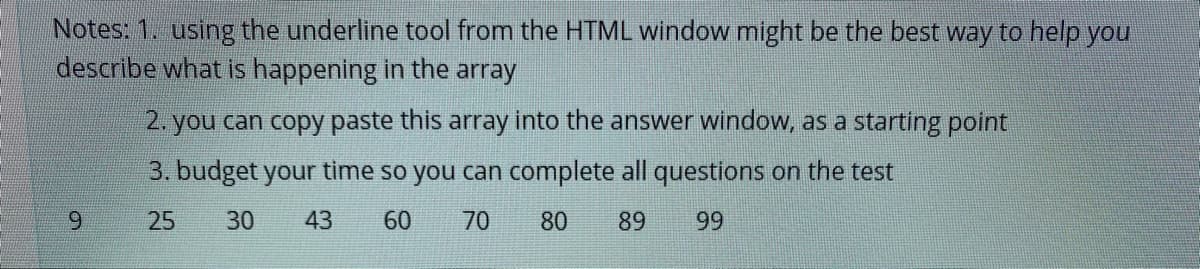 Notes: 1. using the underline tool from the HTML window might be the best way to help you
describe what is happening in the array
2. you can copy paste this array into the answer window, as a starting point
3. budget your time so you can complete all questions on the test
6.
25
30
43
60
70
80
89
99
