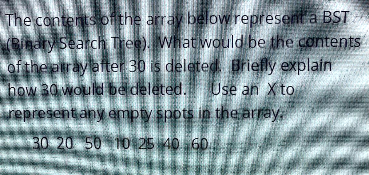 The contents of the array below represent a BST
(Binary Search Tree). What would be the contents
of the array after 30 is deleted. Briefly explain
how 30 would be deleted.
Use an X to
represent any empty spots in the array.
30 2050 10 25 40 60
