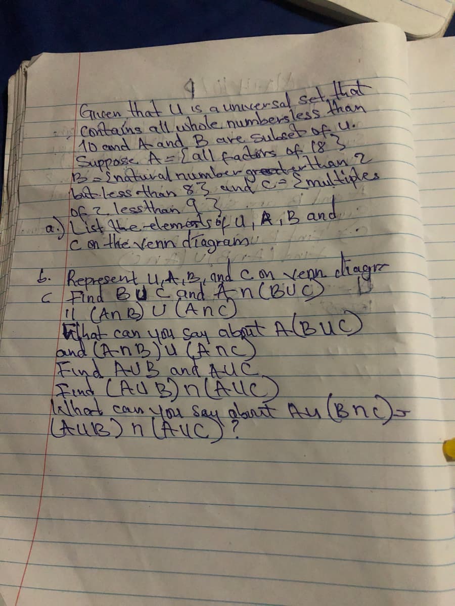 O
Given that U is a universal set, that
Contains all whole numbersless than
10 and A and B are subset of 4.
Suppose A = [all factors of 18 3
B = Enatural number greater than 2
but less than 8.3 and C= {multiples
than
List the elements of U, A, B and
C on the venn diagram.
diagr
5. Represent, 4. A. B, and Con Venn
C Find BUC and An (BUC) D
11 (An B) U (Anc)
ti that can you say about A (BUC)
and (AnB) u (ANC)
Find AUB and AUC
Find (AUB) n (Alle)
Alhad can you say about Au (Bnc)=
(AUB) n (AUC) ?