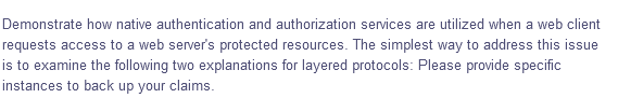 Demonstrate how native authentication and authorization services are utilized when a web client
requests access to a web server's protected resources. The simplest way to address this issue
is to examine the following two explanations for layered protocols: Please provide specific
instances to back up your claims.
