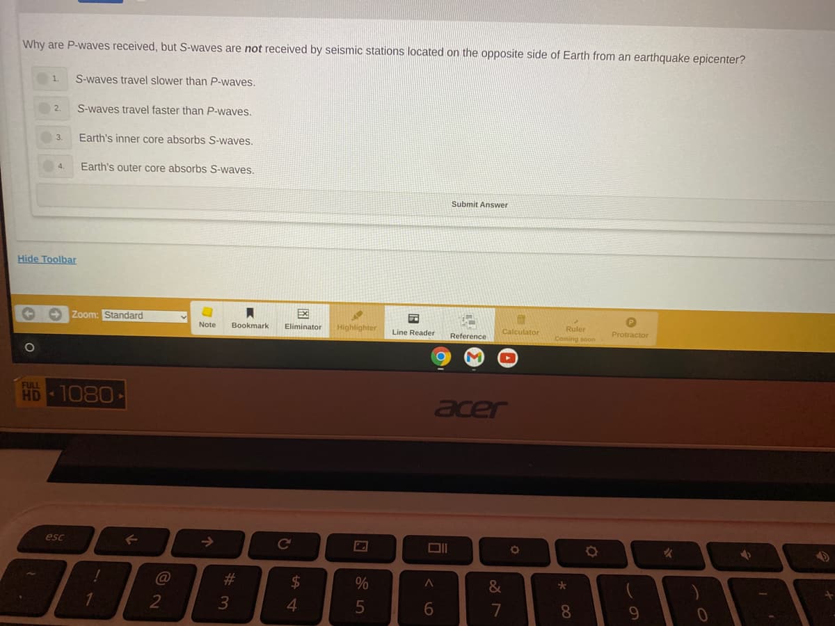 Why are P-waves received, but S-waves are not received by seismic stations located on the opposite side of Earth from an earthquake epicenter?
1.
S-waves travel slower than P-waves.
2.
S-waves travel faster than P-waves.
3.
Earth's inner core absorbs S-waves.
4.
Earth's outer core absorbs S-waves.
Submit Answer
Hide Toolbar
Zoom: Standard
Ex
P
Note
Bookmark
Eliminator
Highlighter
Ruler
Line Reader
Reference
Calculator
Protractor
Coming soon
FULL
HD 1080
acer
esc
->
#3
$
&
4.
6.
8.
9.
