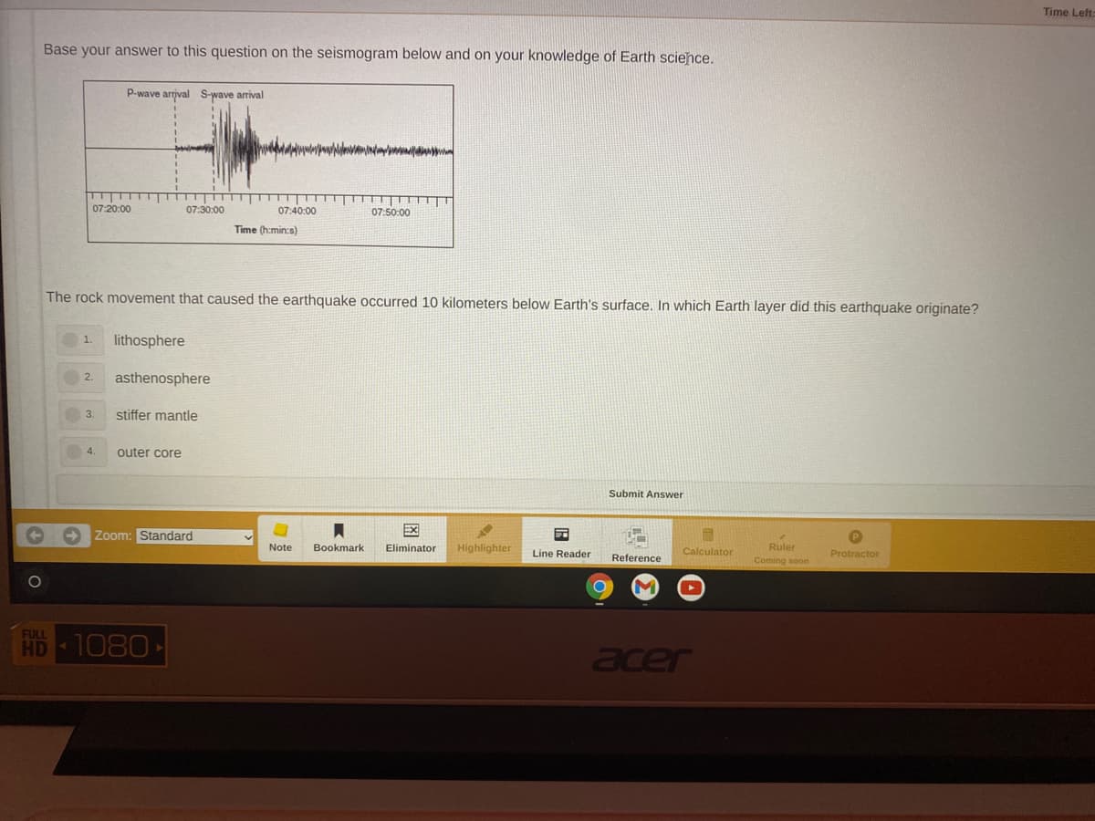 Time Left:
Base your answer to this question on the seismogram below and on your knowledge of Earth science.
P-wave arrjval S-wave arrival
07:20:00
07:40:00
07:50:00
07:30:00
Time (h.min:s)
The rock movement that caused the earthquake occurred 10 kilometers below Earth's surface. In which Earth layer did this earthquake originate?
lithosphere
asthenosphere
2.
3.
stiffer mantle
4.
outer core
Submit Answer
Zoom: Standard
EX
Note
Bookmark
Eliminator
Highlighter
Line Reader
Calculator
Ruler
Reference
Protractor
Coming soo
FULL
HD
1080
acer
