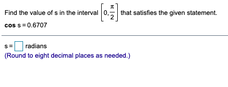 Find the value of s in the interval 0,
that satisfies the given statement.
cos s = 0.6707
radians
(Round to eight decimal places as needed.)
