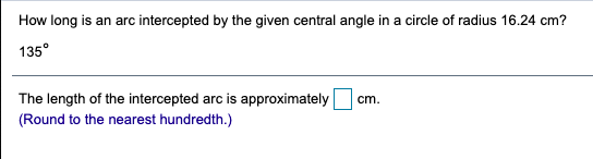 How long is an arc intercepted by the given central angle in a circle of radius 16.24 cm?
135°
The length of the intercepted arc is approximately
(Round to the nearest hundredth.)
cm.
