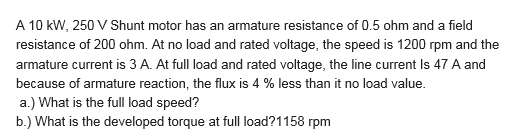 A 10 kW, 250 V Shunt motor has an armature resistance of 0.5 ohm and a field
resistance of 200 ohm. At no load and rated voltage, the speed is 1200 rpm and the
armature current is 3 A. At full load and rated voltage, the line current Is 47 A and
because of armature reaction, the flux is 4 % less than it no load value.
a.) What is the full load speed?
b.) What is the developed torque at fll load?1158 rpm
