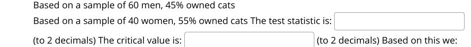 Based on a sample of 60 men, 45% owned cats
Based on a sample of 40 women, 55% owned cats The test statistic is:
(to 2 decimals) The critical value is:
(to 2 decimals) Based on this we:
