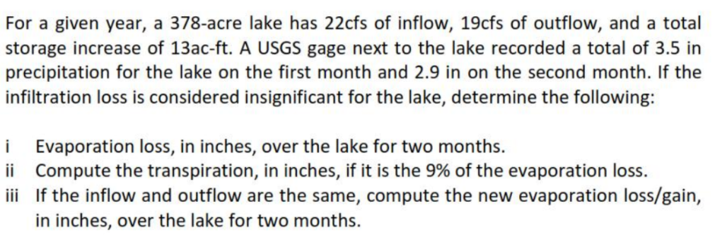 For a given year, a 378-acre lake has 22cfs of inflow, 19cfs of outflow, and a total
storage increase of 13ac-ft. A USGS gage next to the lake recorded a total of 3.5 in
precipitation for the lake on the first month and 2.9 in on the second month. If the
infiltration loss is considered insignificant for the lake, determine the following:
i Evaporation loss, in inches, over the lake for two months.
ii Compute the transpiration, in inches, if it is the 9% of the evaporation loss.
iii If the inflow and outflow are the same, compute the new evaporation loss/gain,
in inches, over the lake for two months.
