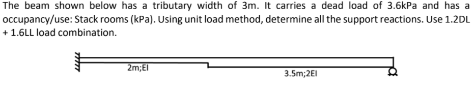 The beam shown below has a tributary width of 3m. It carries a dead load of 3.6kPa and has a
occupancy/use: Stack rooms (kPa). Using unit load method, determine all the support reactions. Use 1.2DL
+ 1.6LL load combination.
2m;El
3.5m;2EI
