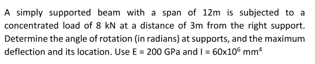 A simply supported beam with a span of 12m is subjected to a
concentrated load of 8 kN at a distance of 3m from the right support.
Determine the angle of rotation (in radians) at supports, and the maximum
deflection and its location. Use E = 200 GPa and I = 60x106 mm4
%3D
