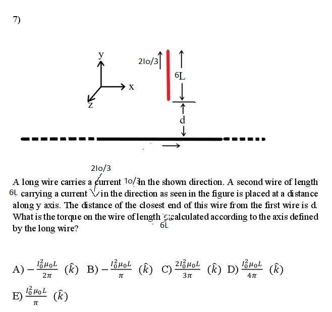 7)
210/31|1
y
6L
→x
d
2lo/3
A long wire carries a furrent 10/in the shown direction. A second wire of length
61 carrying a current Vin the direction as seen in the figure is placed at a di stan ce
along y axis. The distance of the closest end of this wire from the first wire is d.
What is the torque on the wire of length Sicalculated according to the axis defined
by the long wire?
6L
A) –
(k) B)–
(k) C)
(k) D) 64oL
(k)
E)
(Ê)
