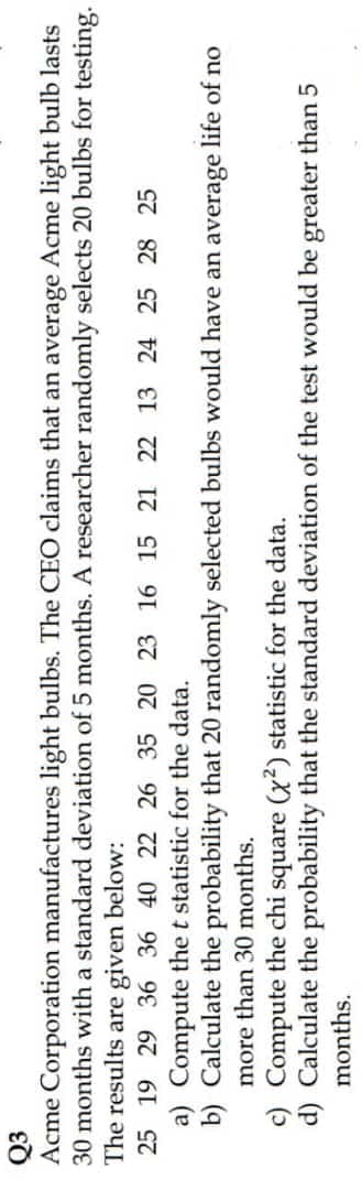 Q3
Acme Corporation manufactures light bulbs. The CEO claims that an average Acme light bulb lasts
30 months with a standard deviation of 5 months. A researcher randomly selects 20 bulbs for testing.
The results are given below:
25 19 29 36 36 40 22 26 35 20 23 16 15 21 22 13 24 25 28 25
a) Compute the t statistic for the data.
b) Calculate the probability that 20 randomly selected bulbs would have an average life of no
more than 30 months.
c) Compute the chi square ((x²) statistic for the data.
d) Calculate the probability that the standard deviation of the test would be greater than 5
months.
