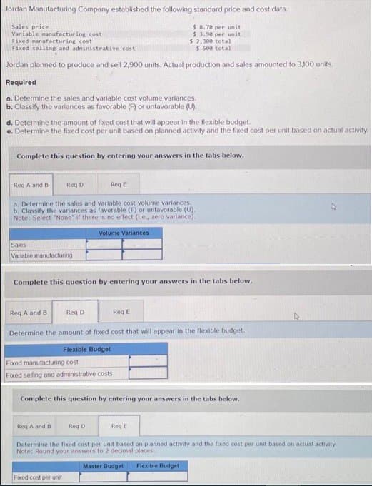 Jordan Manufacturing Company established the following standard price and cost data.
Sales price
Variable manufacturing cost
Fixed manufacturing cost
$8.70 per unit
$3.90 per unit
$ 2,300 total
$500 total
Fixed selling and administrative cost
Jordan planned to produce and sell 2,900 units. Actual production and sales amounted to 3,100 units.
Required
a. Determine the sales and variable cost volume variances.
b. Classify the variances as favorable (F) or unfavorable (U).
d. Determine the amount of fixed cost that will appear in the flexible budget.
e. Determine the fixed cost per unit based on planned activity and the fixed cost per unit based on actual activity.
Complete this question by entering your answers in the tabs below.
Req A and B
Reg D
a. Determine the sales and variable cost volume variances.
b. Classify the variances as favorable (F) or unfavorable (U).
Note: Select "None" if there is no effect (1.e., zero variance).
Volume Variances
Sales
Variable manufacturing
Complete this question by entering your answers in the tabs below.
Reg E
Req A and B
Req D
Determine the amount of fixed cost that will appear in the flexible budget.
Flexible Budget
Fixed manufacturing cost
Fixed selling and administrative costs
Req A and B
Complete this question by entering your answers in the tabs below.
Fixed cost per unit
Req D
E
Req E
Determine the fixed cost per unit based on planned activity and the fixed cost per unit based on actual activity.
Note: Round your answers to 2 decimal places.
Master Budget
Flexible Budget