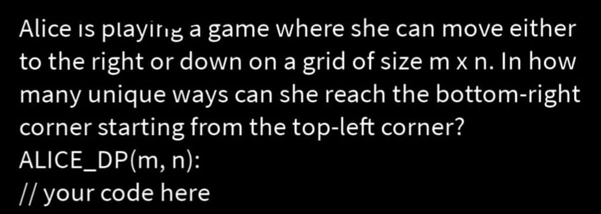 Alice is playing a game where she can move either
to the right or down on a grid of size m x n. In how
many unique ways can she reach the bottom-right
corner starting from the top-left corner?
ALICE_DP(m, n):
// your code here