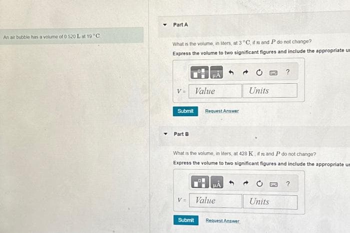 An air bubble has a volume of 0.520 L at 19 °C
Part A
What is the volume, in liters, at 3 °C, if n and P do not change?
Express the volume to two significant figures and include the appropriate us
V=
Submit
Part B
Value
V=
Request Answer
What is the volume, in liters, at 428 K, if n and P do not change?
Express the volume to two significant figures and include the appropriate um
Value
Submit
Units
Request Answer
?
Units
?