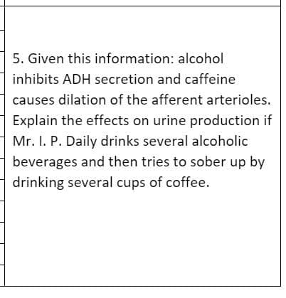 5. Given this information: alcohol
inhibits ADH secretion and caffeine
causes dilation of the afferent arterioles.
Explain the effects on urine production if
Mr. I. P. Daily drinks several alcoholic
beverages and then tries to sober up by
drinking several cups of coffee.
