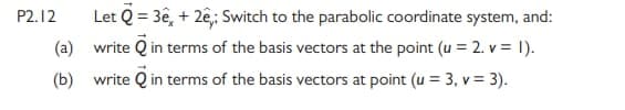 Let Q = 3ê, + 2e,; Switch to the parabolic coordinate system, and:
write Q in terms of the basis vectors at the point (u = 2. v = 1).
P2.12
(a)
(b) write Q in terms of the basis vectors at point (u = 3, v = 3).
