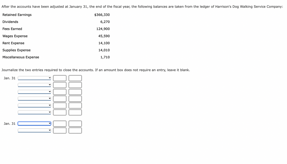 After the accounts have been adjusted at January 31, the end of the fiscal year, the following balances are taken from the ledger of Harrison's Dog Walking Service Company:
Retained Earnings
$366,330
Dividends
6,270
Fees Earned
124,900
Wages Expense
45,590
Rent Expense
14,100
Supplies Expense
14,010
Miscellaneous Expense
1,710
Journalize the two entries required to close the accounts. If an amount box does not require an entry, leave it blank.
Jan. 31
Jan. 31
