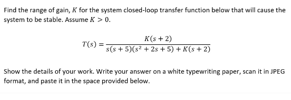 Find the range of gain, K for the system closed-loop transfer function below that will cause the
system to be stable. Assume K > 0.
T(s):
K(s + 2)
s(s+5)(s² +2s + 5) + K(s+2)
Show the details of your work. Write your answer on a white typewriting paper, scan it in JPEG
format, and paste it in the space provided below.