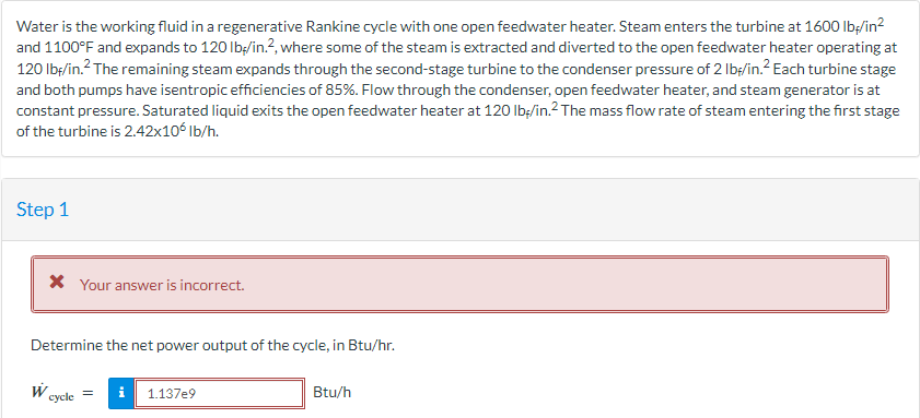 Water is the working fluid in a regenerative Rankine cycle with one open feedwater heater. Steam enters the turbine at 1600 lb-/in²
and 1100°F and expands to 120 lb/in.², where some of the steam is extracted and diverted to the open feedwater heater operating at
120 lbf/in.² The remaining steam expands through the second-stage turbine to the condenser pressure of 2 lb/in.² Each turbine stage
and both pumps have isentropic efficiencies of 85%. Flow through the condenser, open feedwater heater, and steam generator is at
constant pressure. Saturated liquid exits the open feedwater heater at 120 lb-/in.² The mass flow rate of steam entering the first stage
of the turbine is 2.42x106 lb/h.
Step 1
* Your answer is incorrect.
Determine the net power output of the cycle, in Btu/hr.
W
cycle =
1.137e9
Btu/h