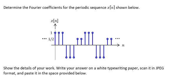 Determine the Fourier coefficients for the periodic sequence x[n] shown below.
x[n]
↑
19
¹1/2
اللسان
!!!
اشام
Show the details of your work. Write your answer on a white typewriting paper, scan it in JPEG
format, and paste it in the space provided below.