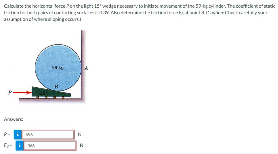 Calculate the horizontal force P on the light 15° wedge necessary to initiate movement of the 59-kg cylinder. The coefficient of static
friction for both pairs of contacting surfaces is 0.39. Also determine the friction force FB at point B. (Caution: Check carefully your
assumption of where slipping occurs.)
P
Answers:
P=
i 596
FB = i
366
159
59 kg
B
N
N
A