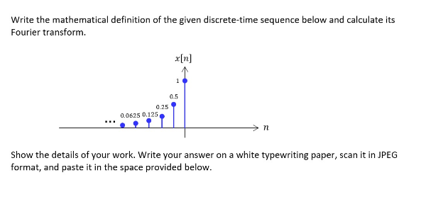 Write the mathematical definition of the given discrete-time sequence below and calculate its
Fourier transform.
0.25
0.0625 0.125
x[n]
0.5
n
Show the details of your work. Write your answer on a white typewriting paper, scan it in JPEG
format, and paste it in the space provided below.