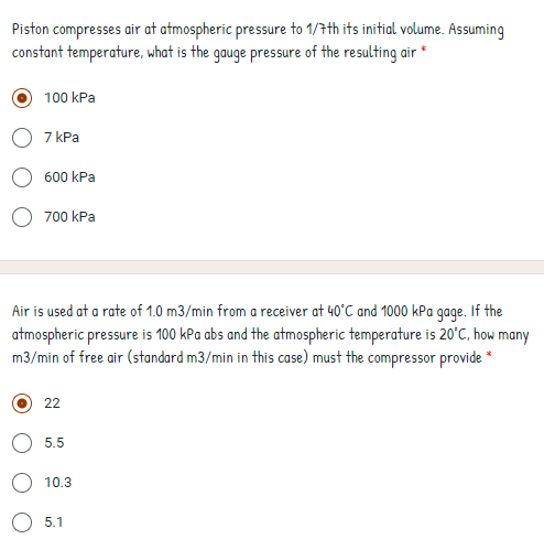 Piston compresses air at atmospheric pressure to 1/7th its initial volume. Assuming
constant temperature, what is the gauge pressure of the resulting air *
100 kPa
7 kPa
600 kPa
700 kPa
Air is used at a rate of 1.0 m3/min from a receiver at 40°C and 1000 kPa gage. If the
atmospheric pressure is 100 kPa abs and the atmospheric temperature is 20°C, how many
m3/min of free air (standard m3/min in this case) must the compressor provide *
22
5.5
10.3
5.1
