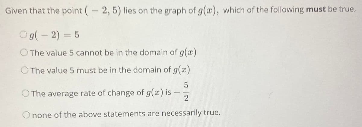 Given that the point (-2, 5) lies on the graph of g(a), which of the following must be true.
O9(- 2) = 5
The value 5 cannot be in the domain of g(x)
O The value 5 must be in the domain of g(x)
O The average rate of change of g(a) is
none of the above statements are necessarily true.
