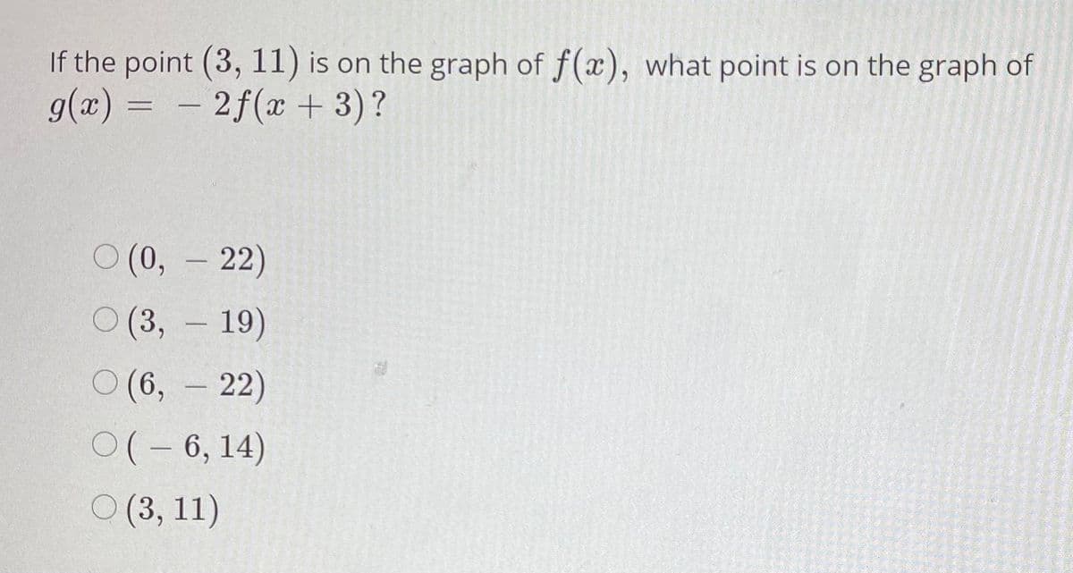 If the point (3, 11) is on the graph of f(x), what point is on the graph of
g(x) = – 2f(x + 3)?
%3D
0(0,-22)
о(3, - 19)
О (6, - 22)
0(-6, 14)
О (3, 11)
