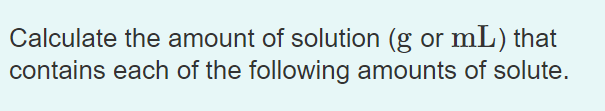 Calculate the amount of solution (g or mL) that
contains each of the following amounts of solute.
