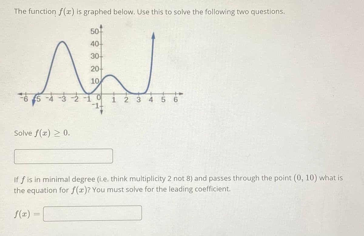 The function f(x) is graphed below. Use this to solve the following two questions.
50-
40-
30-
20-
10
-2-1 0
1 2 3 4 5 6
-1-
Solve f(x) > 0.
If f is in minimal degree (i.e. think multiplicity 2 not 8) and passes through the point (0, 10) what is
the equation for f(x)? You must solve for the leading coefficient.
f(x) =
||
