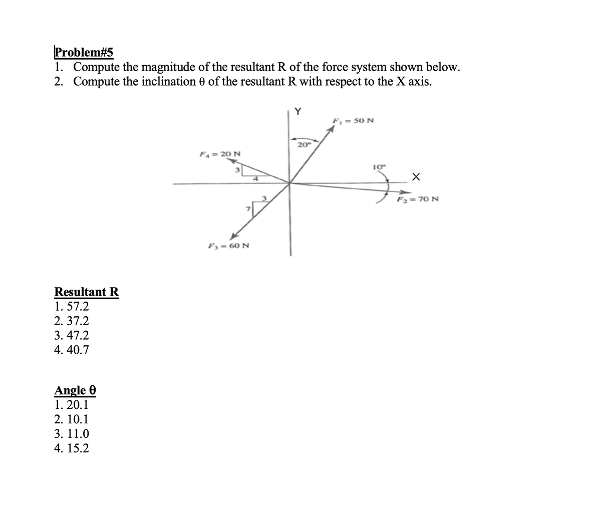 Problem#5
1. Compute the magnitude of the resultant R of the force system shown below.
2. Compute the inclination 0 of the resultant R with respect to the X axis.
Resultant R
1.57.2
2.37.2
3. 47.2
4. 40.7
Angle 0
1. 20.1
2. 10.1
3. 11.0
4. 15.2
F4 = 20 N
F3 = 60 N
20°
F₁ = 50 N
10°
X
F₂=70 N