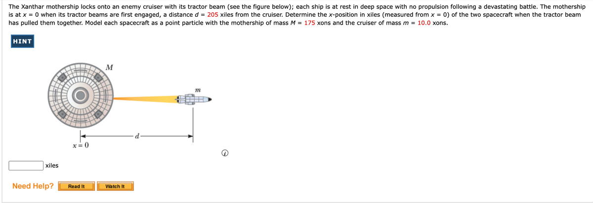 ### Tractor Beam Mechanics in Space

#### Scenario:
The Xanthar mothership locks onto an enemy cruiser with its tractor beam. Both spacecrafts are initially at rest in deep space without propulsion following a battle.

#### Variables and Initial Conditions:
- **Mothership Position:** \( x = 0 \)
- **Distance Between Ships:** \( d = 205 \) xiles
- **Mothership Mass:** \( M = 175 \) xons
- **Cruiser Mass:** \( m = 10.0 \) xons

#### Objective:
Determine the x-position in xiles (measured from \( x = 0 \)) of both spacecrafts when the tractor beam pulls them together.

#### Diagram Description:
- The left side of the diagram represents the Xanthar mothership, labeled as \( M \).
- A yellow beam represents the activated tractor beam pulling the cruiser towards the mothership.
- The separation distance \( d \) is marked along the x-axis from \( x = 0 \) to the cruiser.
- The variable \( x \) is denoted for position measurements along the x-axis.

**Note:** Each spacecraft is modeled as a point particle for simplification.

#### Problem Statement:
By using the given information and assuming that \( d = 205 \) xiles, \( M = 175 \) xons, and \( m = 10.0 \) xons, calculate the respective x-positions of the mothership and the cruiser when they meet.

**Input Box:** 
An input field is provided for entering the final x-position in xiles.

**Help Section:**
Buttons labeled "Read It" and "Watch It" are available for additional instructions and visual guidance.

#### Additional Information:
Understanding momentum conservation principles and center of mass calculations will be critical in solving this problem.

### Need Help?
- **Read It:** Access detailed written explanations.
- **Watch It:** View visual demonstrations and video tutorials.