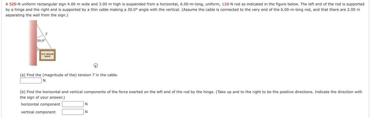 ### Problem Description
A 520-N uniform rectangular sign, measuring 4.00 m wide and 3.00 m high, is suspended from a horizontal, 6.00-m-long, uniform, 110-N rod as indicated in the figure below. The left end of the rod is supported by a hinge and the right end is supported by a thin cable making a 30.0° angle with the vertical. Assume the cable is connected to the very end of the 6.00-m-long rod, and that there are 2.00 m separating the wall from the sign.

### Diagram Description
The diagram shows a rectangular sign that reads "ICE CREAM SHOP" hanging from the right end of a horizontal rod. The rod is hinged on its left end and the right end is supported by a cable. The cable makes a 30.0° angle with the vertical. 

### Part (a)
**Problem Statement:**
Find the (magnitude of the) tension \( T \) in the cable.

\[
\boxed{\hspace{2cm}} \, \text{N}
\]

### Part (b)
**Problem Statement:**
Find the horizontal and vertical components of the force exerted on the left end of the rod by the hinge. (Take up and to the right to be the positive directions. Indicate the direction with the sign of your answer.)

\[
\begin{aligned}
\text{horizontal component} & \quad \boxed{\hspace{2cm}} \, \text{N} \\
\text{vertical component} & \quad \boxed{\hspace{2cm}} \, \text{N} \\
\end{aligned}
\]






