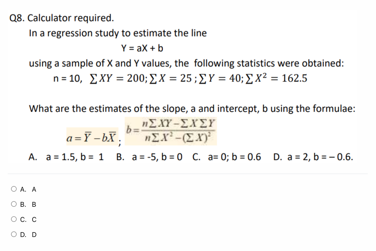 Q8. Calculator required.
In a regression study to estimate the line
Y = aX + b
using a sample of X and Y values, the following statistics were obtained:
n= 10, ΣΧY -200; ΣΧ = 25 ; ΣΥ = 40; Σ χ2 162.5
What are the estimates of the slope, a and intercept, b using the formulae:
ηΣΧΥ-ΣΧΣΥ
b =
a =Y –bX ;
"EX-(EX)
A. a = 1.5, b = 1
B. a = -5, b = 0 C. a= 0; b = 0.6 D. a = 2, b = - 0.6.
O A. A
О В. В
С. С
O D. D
