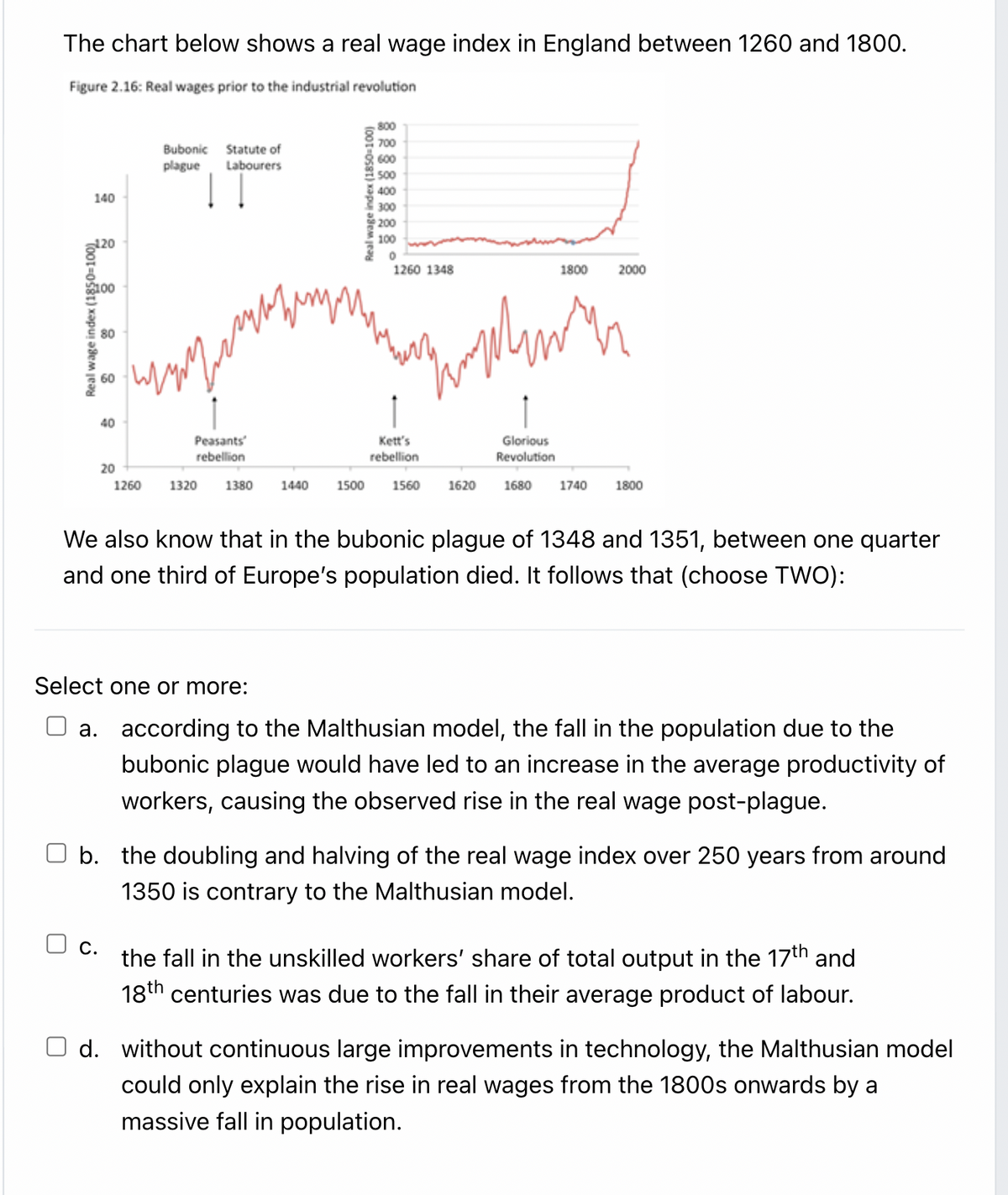 The chart below shows a real wage index in England between 1260 and 1800.
Figure 2.16: Real wages prior to the industrial revolution
800
700
Bubonic Statute of
600
plague
Labourers
500
400
140
300
200
100
1260 1348
1800
2000
80
40
Kett's
rebellion
Peasants
Glorious
rebellion
Revolution
20
1260
1320
1380
1440
1500
1560
1620
1680
1740
1800
We also know that in the bubonic plague of 1348 and 1351, between one quarter
and one third of Europe's population died. It follows that (choose TWO):
Select one or more:
a. according to the Malthusian model, the fall in the population due to the
bubonic plague would have led to an increase in the average productivity of
workers, causing the observed rise in the real wage post-plague.
O b. the doubling and halving of the real wage index over 250 years from around
1350 is contrary to the Malthusian model.
C.
the fall in the unskilled workers' share of total output in the 17th and
18th centuries was due to the fall in their average product of labour.
d. without continuous large improvements in technology, the Malthusian model
could only explain the rise in real wages from the 1800s onwards by a
massive fall in population.
Real wage index (10
Real wage index (1850-100)
