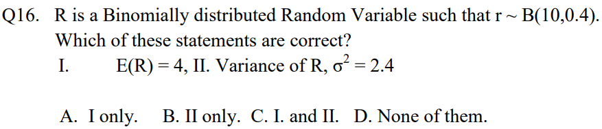 Q16. Ris a Binomially distributed Random Variable such that r~ B(10,0.4).
Which of these statements are correct?
I.
E(R) = 4, II. Variance of R, o² = 2.4
A. I only. B. II only. C. I. and II. D. None of them.
