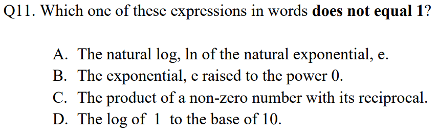 Q11. Which one of these expressions in words does not equal1?
A. The natural log, In of the natural exponential, e.
B. The exponential, e raised to the power 0.
C. The product of a non-zero number with its reciprocal.
D. The log of 1 to the base of 10.
