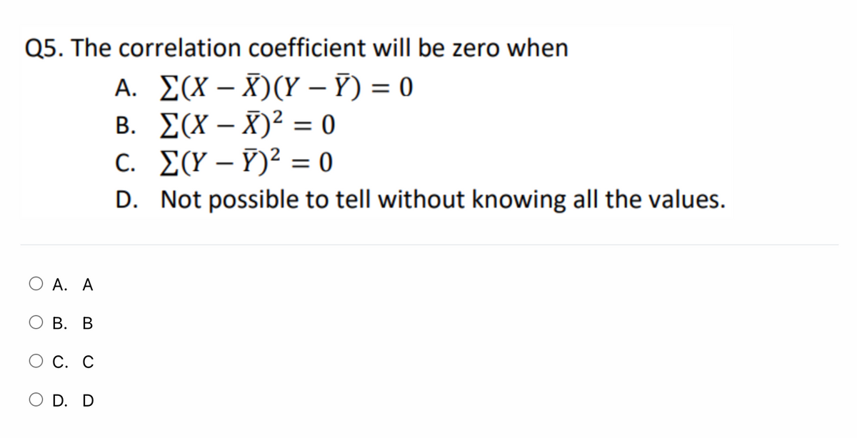 Q5. The correlation coefficient will be zero when
A. ΣΧ-X) (Υ - )= 0
B. E(X – X)² = 0
C. [(Y – Ỹ)² = o
|
|
|
D. Not possible to tell without knowing all the values.
O A. A
В. В
O C. C
O D. D
