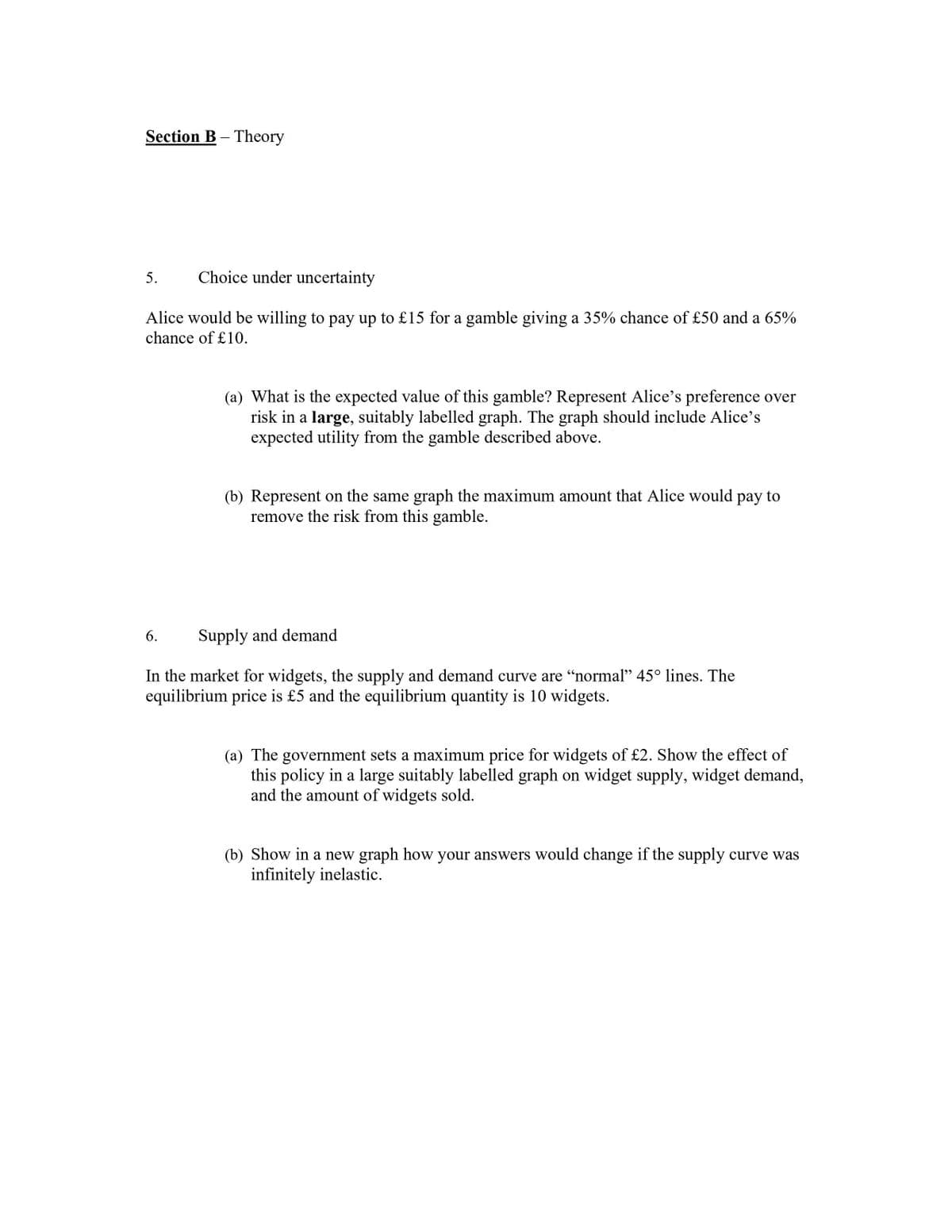 Section B- Theory
5. Choice under uncertainty
Alice would be willing to pay up to £15 for a gamble giving a 35% chance of £50 and a 65%
chance of £10.
(a) What is the expected value of this gamble? Represent Alice's preference over
risk in a large, suitably labelled graph. The graph should include Alice's
expected utility from the gamble described above.
6.
(b) Represent on the same graph the maximum amount that Alice would pay to
remove the risk from this gamble.
Supply and demand
In the market for widgets, the supply and demand curve are "normal" 45° lines. The
equilibrium price is £5 and the equilibrium quantity is 10 widgets.
(a) The government sets a maximum price for widgets of £2. Show the effect of
this policy in a large suitably labelled graph on widget supply, widget demand,
and the amount of widgets sold.
(b) Show in a new graph how your answers would change if the supply curve was
infinitely inelastic.