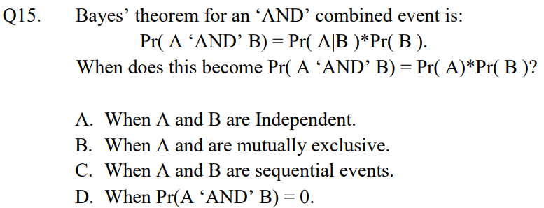 Bayes' theorem for an 'AND’ combined event is:
Pr( A 'AND' B) = Pr( A|B )*Pr( B ).
When does this become Pr( A 'AND’ B) = Pr( A)*Pr( B )?
Q15.
A. When A and B are Independent.
B. When A and are mutually exclusive.
C. When A and B are sequential events.
D. When Pr(A ʼAND’ B) = 0.
