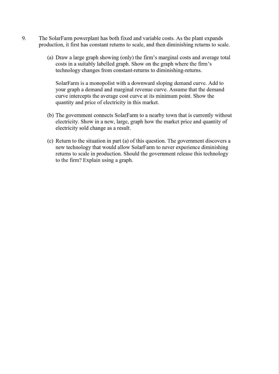 9.
The SolarFarm powerplant has both fixed and variable costs. As the plant expands
production, it first has constant returns to scale, and then diminishing returns to scale.
(a) Draw a large graph showing (only) the firm's marginal costs and average total
costs in a suitably labelled graph. Show on the graph where the firm's
technology changes from constant-returns to diminishing-returns.
SolarFarm is a monopolist with a downward sloping demand curve. Add to
your graph a demand and marginal revenue curve. Assume that the demand
curve intercepts the average cost curve at its minimum point. Show the
quantity and price of electricity in this market.
(b) The government connects SolarFarm to a nearby town that is currently without
electricity. Show in a new, large, graph how the market price and quantity of
electricity sold change as a result.
(c) Return to the situation in part (a) of this question. The government discovers a
new technology that would allow SolarFarm to never experience diminishing
returns to scale in production. Should the government release this technology
to the firm? Explain using a graph.