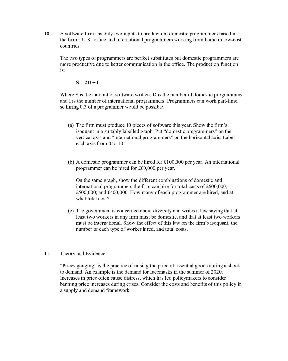 10.
11.
A software firm has only two inputs to production: domestic programmers based in
the firm's U.K. office and international programmers working from home in low-cost
countries.
The two types of programmers are perfect substitutes but domestic programmers are
more productive due to better communication in the office. The production function
is:
S = 2D + I
Where S is the amount of software written, D is the number of domestic programmers
and I is the number of international programmers. Programmers can work part-time,
so hiring 0.3 of a programmer would be possible.
(a) The firm must produce 10 pieces of software this year. Show the firm's
isoquant in a suitably labelled graph. Put "domestic programmers" on the
vertical axis and "international programmers" on the horizontal axis. Label
each axis from 0 to 10.
(b) A domestic programmer can be hired for £100,000 per year. An international
programmer can be hired for £60,000 per year.
On the same graph, show the different combinations of domestic and
international programmers the firm can hire for total costs of £600,000;
£500,000; and £400,000. How many of each programmer are hired, and at
what total cost?
(c) The government concerned about diversity and writes a law saying that at
least two workers in any firm must be domestic, and that at least two workers
must be international. Show the effect of this law on the firm's isoquant, the
number of each type of worker hired, and total costs.
Theory and Evidence:
"Prices gouging" is the practice of raising the price of essential goods during a shock
to demand. An example is the demand for facemasks in the summer of 2020.
Increases in price often cause distress, which has led policymakers to consider
banning price increases during crises. Consider the costs and benefits of this policy in
a supply and demand framework.