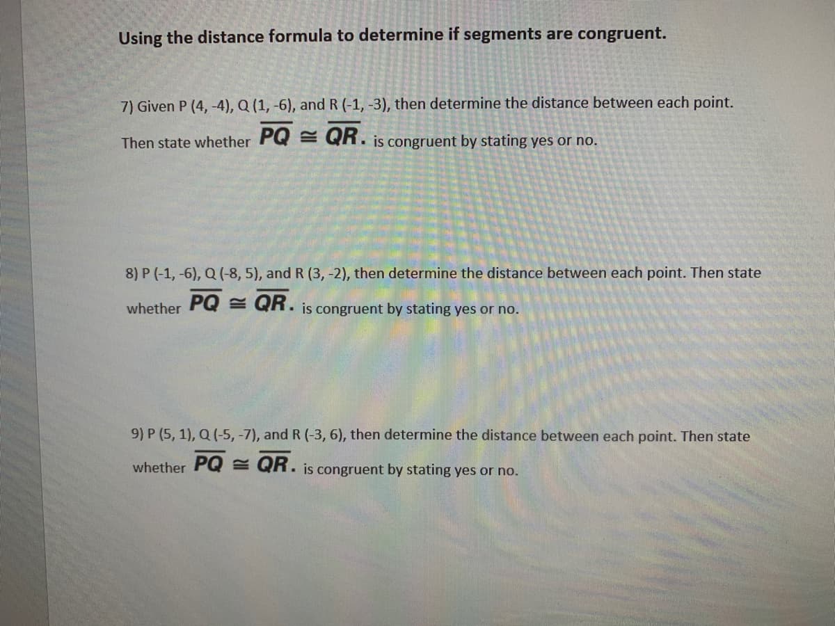 Using the distance formula to determine if segments are congruent.
7) Given P (4, -4), Q (1, -6), and R (-1, -3), then determine the distance between each point.
Then state whether PQ = QR. is congruent by stating yes or no.
8) P (-1, -6), Q (-8, 5), and R (3, -2), then determine the distance between each point. Then state
whether PQ = QR.
• is congruent by stating yes or no.
9) P (5, 1), Q (-5, -7), and R (-3, 6), then determine the distance between each point. Then state
whether PQ E QR. is congruent by stating yes or no.
