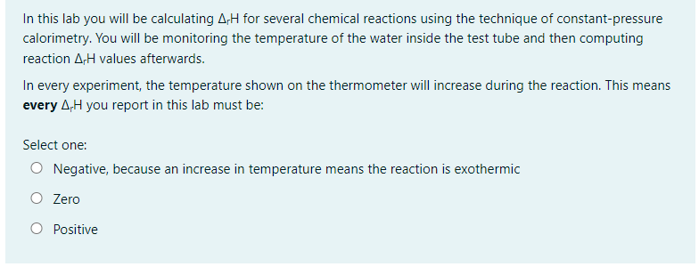 In this lab you will be calculating A,H for several chemical reactions using the technique of constant-pressure
calorimetry. You will be monitoring the temperature of the water inside the test tube and then computing
reaction AH values afterwards.
In every experiment, the temperature shown on the thermometer will increase during the reaction. This means
every AH you report in this lab must be:
Select one:
Negative, because an increase in temperature means the reaction is exothermic
O Zero
O Positive