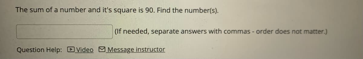 The sum of a number and it's square is 90. Find the number(s).
(If needed, separate answers with commas - order does not matter.)
Question Help: Video Message instructor