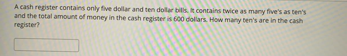 A cash register contains only five dollar and ten dollar bills. It contains twice as many five's as ten's
and the total amount of money in the cash register is 600 dollars. How many ten's are in the cash
register?