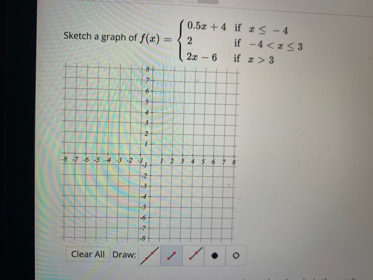 Sketch a graph of f(x) =
%D
Clear All Draw:
8-
7-
6
5
4
3
N W
2
1
-8 -7 -6 -5 -4 -3 -2 -1
4
-2
-3
-4
-5
-6
-7-
-8+
1
"
0.5x +4 if x≤ - 4
2
2x - 6
if -4<x<3
if x > 3
2 3 4 5 6 7 8